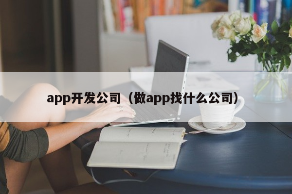 如何选择合适的App开发公司：全面指南与建议