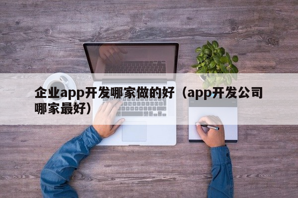 企业APP开发公司哪家最好？精选优质APP开发服务推荐
